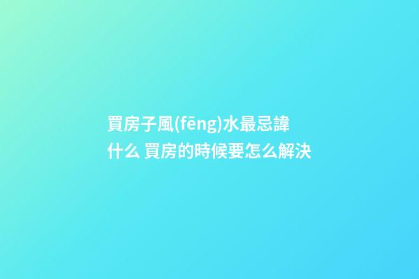 買房子風(fēng)水最忌諱什么 買房的時候要怎么解決